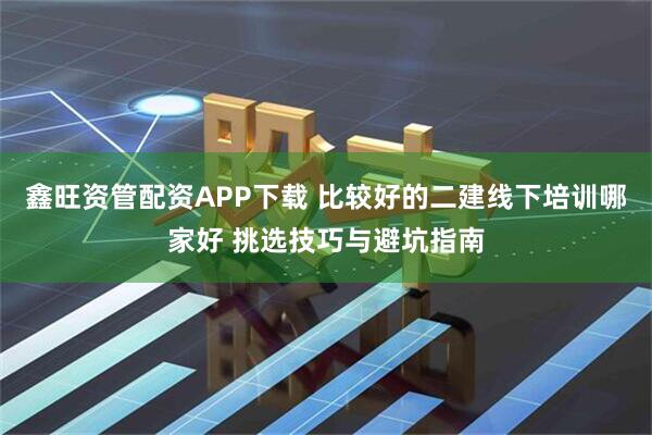 鑫旺资管配资APP下载 比较好的二建线下培训哪家好 挑选技巧与避坑指南