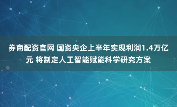 券商配资官网 国资央企上半年实现利润1.4万亿元 将制定人工智能赋能科学研究方案