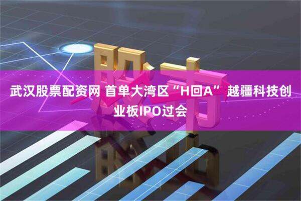 武汉股票配资网 首单大湾区“H回A” 越疆科技创业板IPO过会